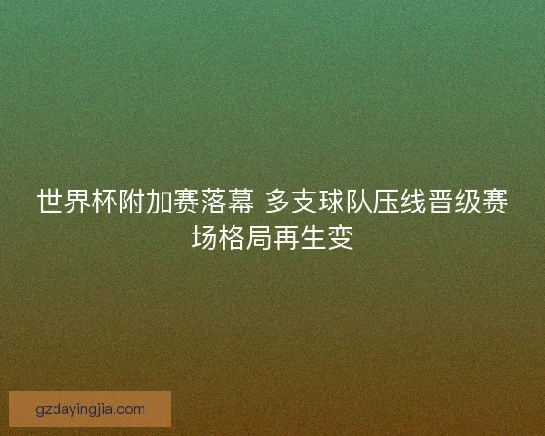 世界杯附加赛落幕 多支球队压线晋级赛场格局再生变