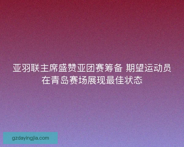 亚羽联主席盛赞亚团赛筹备 期望运动员在青岛赛场展现最佳状态