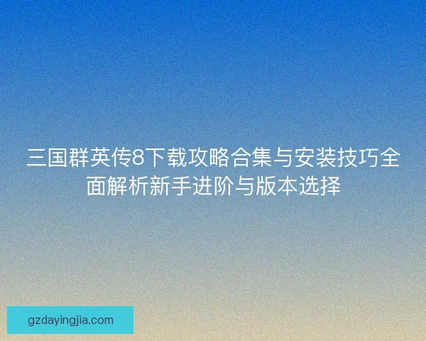 三国群英传8下载攻略合集与安装技巧全面解析新手进阶与版本选择