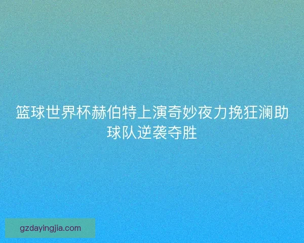篮球世界杯赫伯特上演奇妙夜力挽狂澜助球队逆袭夺胜