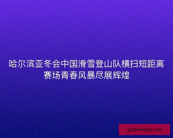 哈尔滨亚冬会中国滑雪登山队横扫短距离赛场青春风暴尽展辉煌